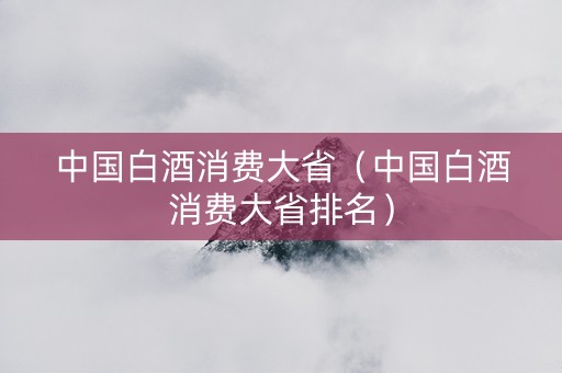 中国白酒消费大省（中国白酒消费大省排名）