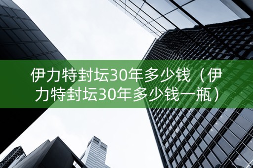 伊力特封坛30年多少钱（伊力特封坛30年多少钱一瓶）