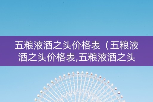 五粮液酒之头价格表（五粮液酒之头价格表,五粮液酒之头价格图片多少钱一瓶）