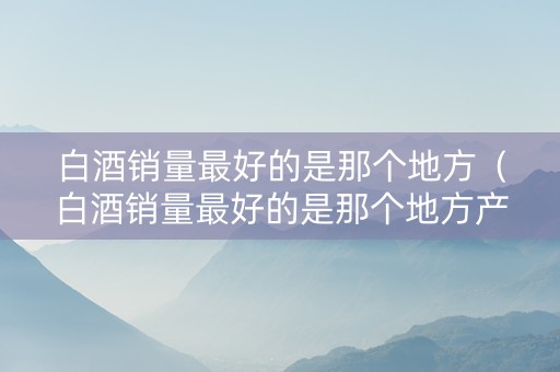 白酒销量最好的是那个地方（白酒销量最好的是那个地方产的）