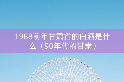 1988前年甘肃省的白酒是什么（90年代的甘肃）