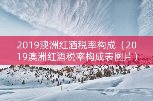 2019澳洲红酒税率构成（2019澳洲红酒税率构成表图片）