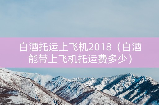 白酒托运上飞机2018（白酒能带上飞机托运费多少）