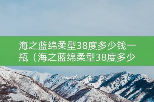 海之蓝绵柔型38度多少钱一瓶（海之蓝绵柔型38度多少钱一瓶480ml）