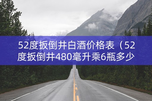 52度扳倒井白酒价格表（52度扳倒井480毫升乘6瓶多少钱一箱）