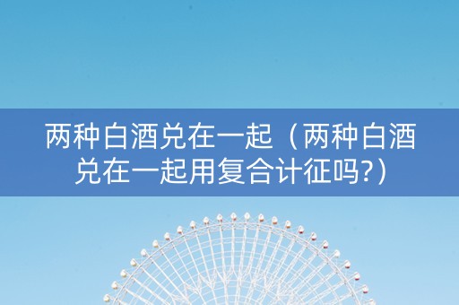 两种白酒兑在一起（两种白酒兑在一起用复合计征吗?）