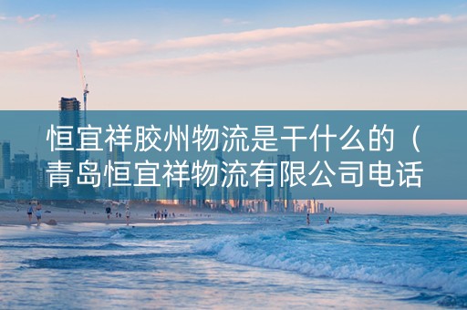 恒宜祥胶州物流是干什么的（青岛恒宜祥物流有限公司电话）