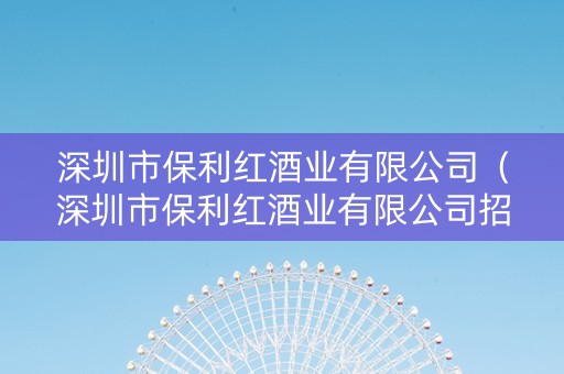 深圳市保利红酒业有限公司（深圳市保利红酒业有限公司招聘）