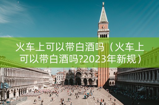 火车上可以带白酒吗（火车上可以带白酒吗?2023年新规）