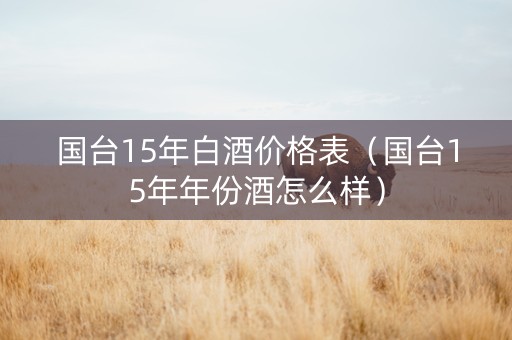 国台15年白酒价格表（国台15年年份酒怎么样）