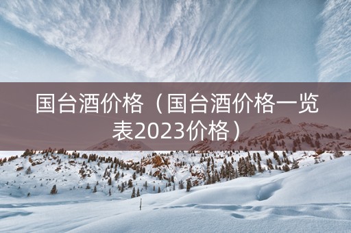 国台酒价格（国台酒价格一览表2023价格）