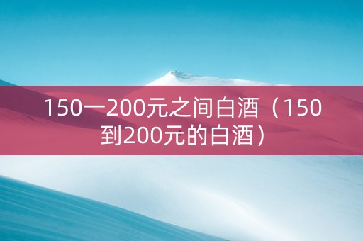 150一200元之间白酒（150到200元的白酒）